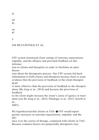 at
ed
br
oa
dl
y.
248 MCCLINTOCK ET AL.
CFF system monitored client ratings of outcome expectations,
empathy, and the alliance and provided feedback on this
informa-
tion to clients and therapists in order to facilitate an open
discus-
sion about the therapeutic process. Our CFF system fed back
information to both clients and therapists because there is some
evidence that the provision of feedback to the client-therapist
dyad
is more effective than the provision of feedback to the therapist
alone (De Jong et al., 2014) and because the provision of
feedback
to the client might increase the client’s sense of agency in treat-
ment (see De Jong et al., 2014; Flückiger et al., 2012; Zuroff et
al.,
2007).
We hypothesized that clients in TAU � CFF would report
greater increases in outcome expectations, empathy, and the
alli-
ance over the course of therapy, compared with clients in TAU.
Because common factors are purportedly therapeutic (see
 