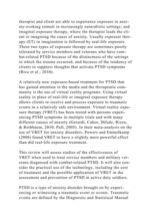 therapist and client are able to experience exposure to anxi-
ety-evoking stimuli in increasingly naturalistic settings; and
imaginal exposure therapy, where the therapist leads the cli-
ent in imagining the cause of anxiety. Usually exposure ther-
apy (ET) in imagination is followed by real-life exposure.
These two types of exposure therapy are sometimes poorly
tolerated by service members and veterans who have com-
bat-related PTSD because of the distinctness of the settings
in which the trauma occurred, and because of the tendency of
clients to suppress thoughts that activate PTSD symptoms
(Riva et al., 2010).
A relatively new exposure-based treatment for PTSD that
has gained attention in the media and the therapeutic com-
munity is the use of virtual reality programs. Using virtual
reality in place of real-life or imaginal exposure therapy
allows clients to receive and process exposure to traumatic
events in a relatively safe environment. Virtual reality expo-
sure therapy (VRET) has been tested with persons experi-
encing PTSD symptoms in multiple trials and with many
different causes of anxiety (Gerardi, Cukor, Difede, Rizzo,
& Rothbaum, 2010; Pull, 2005). In their meta-analysis on the
use of VRET for anxiety disorders, Powers and Emmelkamp
(2008) found VRET to have a slightly more powerful effect
than did real-life exposure treatment.
This review will assess studies of the effectiveness of
VRET when used to treat service members and military vet-
erans diagnosed with combat-related PTSD. It will also con-
sider the practical use of the technology, including the cost
of treatment and the possible application of VRET in the
assessment and prevention of PTSD in active duty soldiers.
PTSD is a type of anxiety disorder brought on by experi-
encing or witnessing a traumatic event or events. Traumatic
events are defined by the Diagnostic and Statistical Manual
 