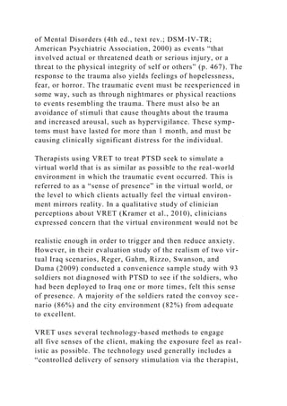 of Mental Disorders (4th ed., text rev.; DSM-IV-TR;
American Psychiatric Association, 2000) as events “that
involved actual or threatened death or serious injury, or a
threat to the physical integrity of self or others” (p. 467). The
response to the trauma also yields feelings of hopelessness,
fear, or horror. The traumatic event must be reexperienced in
some way, such as through nightmares or physical reactions
to events resembling the trauma. There must also be an
avoidance of stimuli that cause thoughts about the trauma
and increased arousal, such as hypervigilance. These symp-
toms must have lasted for more than 1 month, and must be
causing clinically significant distress for the individual.
Therapists using VRET to treat PTSD seek to simulate a
virtual world that is as similar as possible to the real-world
environment in which the traumatic event occurred. This is
referred to as a “sense of presence” in the virtual world, or
the level to which clients actually feel the virtual environ-
ment mirrors reality. In a qualitative study of clinician
perceptions about VRET (Kramer et al., 2010), clinicians
expressed concern that the virtual environment would not be
realistic enough in order to trigger and then reduce anxiety.
However, in their evaluation study of the realism of two vir-
tual Iraq scenarios, Reger, Gahm, Rizzo, Swanson, and
Duma (2009) conducted a convenience sample study with 93
soldiers not diagnosed with PTSD to see if the soldiers, who
had been deployed to Iraq one or more times, felt this sense
of presence. A majority of the soldiers rated the convoy sce-
nario (86%) and the city environment (82%) from adequate
to excellent.
VRET uses several technology-based methods to engage
all five senses of the client, making the exposure feel as real-
istic as possible. The technology used generally includes a
“controlled delivery of sensory stimulation via the therapist,
 