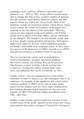 including visual, auditory, olfactory, and tactile cues”
(Gerardi et al., 2010, p. 299). Visual effects include being
able to change the time of day, weather, number of pedestri-
ans and vehicles, street debris, Humvees, planes, and heli-
copters clients see within the virtual world. Most of the
machines include an orientation tracker, which allows clients
to move about the virtual environment via headgear that
responds to the movements of the participant. Olfactory
senses are also engaged using scent palettes, which blow
smells such as spices or burning rubber, and are controlled
by the therapist. The therapist can also include sounds such
as sirens, people crying, gunshots and mortars, helicopters,
improvised explosive devices, rocket-propelled grenades,
car bombs, and sounds of an insurgent attack. In their narra-
tive review of the many uses of VRET, Gerardi et al. (2010)
describe two scenarios available in their virtual Iraq:
The city incorporates scenes such as marketplaces,
security checkpoints, mosques, apartment buildings
that can be entered, and rooftops that can be accessed.
The Humvee scenario includes a desert setting with
overpasses, checkpoints, debris, broken-down struc-
tures, and ambushes that can be introduced. (p. 303)
Finally, clients’ seats are manipulated to create tactile
vibrations in order to mimic a car ride, helicopter ride, or an
explosion. An example of the equipment and virtual reality
scenarios utilized in VRET can be seen in many media
reports on the subject, such as a news report conducted by
the Canadian Broadcasting Corporation on the costs and
benefits of VRET (Virtual Iraq Afghanistan Media Story
CBC, video file).
Similar virtual settings can be created for veterans of wars
in other areas of the world. Specific to this article are virtual
environments that mimic settings in Vietnam for veterans of
 