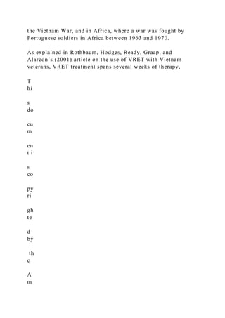 the Vietnam War, and in Africa, where a war was fought by
Portuguese soldiers in Africa between 1963 and 1970.
As explained in Rothbaum, Hodges, Ready, Graap, and
Alarcon’s (2001) article on the use of VRET with Vietnam
veterans, VRET treatment spans several weeks of therapy,
T
hi
s
do
cu
m
en
t i
s
co
py
ri
gh
te
d
by
th
e
A
m
 