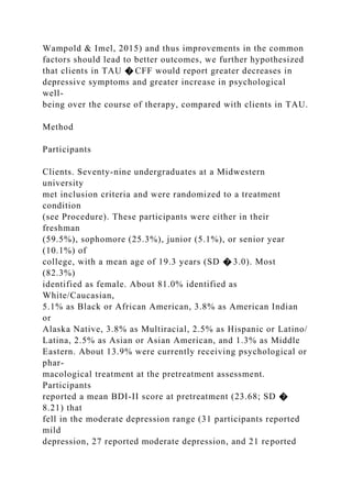 Wampold & Imel, 2015) and thus improvements in the common
factors should lead to better outcomes, we further hypothesized
that clients in TAU � CFF would report greater decreases in
depressive symptoms and greater increase in psychological
well-
being over the course of therapy, compared with clients in TAU.
Method
Participants
Clients. Seventy-nine undergraduates at a Midwestern
university
met inclusion criteria and were randomized to a treatment
condition
(see Procedure). These participants were either in their
freshman
(59.5%), sophomore (25.3%), junior (5.1%), or senior year
(10.1%) of
college, with a mean age of 19.3 years (SD � 3.0). Most
(82.3%)
identified as female. About 81.0% identified as
White/Caucasian,
5.1% as Black or African American, 3.8% as American Indian
or
Alaska Native, 3.8% as Multiracial, 2.5% as Hispanic or Latino/
Latina, 2.5% as Asian or Asian American, and 1.3% as Middle
Eastern. About 13.9% were currently receiving psychological or
phar-
macological treatment at the pretreatment assessment.
Participants
reported a mean BDI-II score at pretreatment (23.68; SD �
8.21) that
fell in the moderate depression range (31 participants reported
mild
depression, 27 reported moderate depression, and 21 reported
 