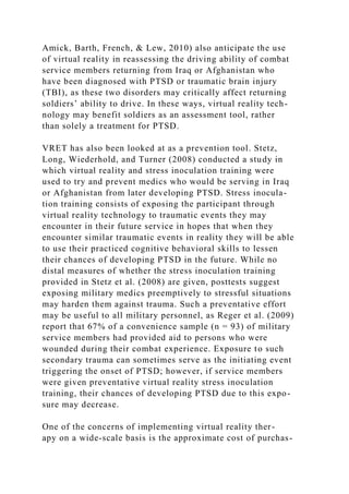 Amick, Barth, French, & Lew, 2010) also anticipate the use
of virtual reality in reassessing the driving ability of combat
service members returning from Iraq or Afghanistan who
have been diagnosed with PTSD or traumatic brain injury
(TBI), as these two disorders may critically affect returning
soldiers’ ability to drive. In these ways, virtual reality tech-
nology may benefit soldiers as an assessment tool, rather
than solely a treatment for PTSD.
VRET has also been looked at as a prevention tool. Stetz,
Long, Wiederhold, and Turner (2008) conducted a study in
which virtual reality and stress inoculation training were
used to try and prevent medics who would be serving in Iraq
or Afghanistan from later developing PTSD. Stress inocula-
tion training consists of exposing the participant through
virtual reality technology to traumatic events they may
encounter in their future service in hopes that when they
encounter similar traumatic events in reality they will be able
to use their practiced cognitive behavioral skills to lessen
their chances of developing PTSD in the future. While no
distal measures of whether the stress inoculation training
provided in Stetz et al. (2008) are given, posttests suggest
exposing military medics preemptively to stressful situations
may harden them against trauma. Such a preventative effort
may be useful to all military personnel, as Reger et al. (2009)
report that 67% of a convenience sample (n = 93) of military
service members had provided aid to persons who were
wounded during their combat experience. Exposure to such
secondary trauma can sometimes serve as the initiating event
triggering the onset of PTSD; however, if service members
were given preventative virtual reality stress inoculation
training, their chances of developing PTSD due to this expo-
sure may decrease.
One of the concerns of implementing virtual reality ther-
apy on a wide-scale basis is the approximate cost of purchas-
 