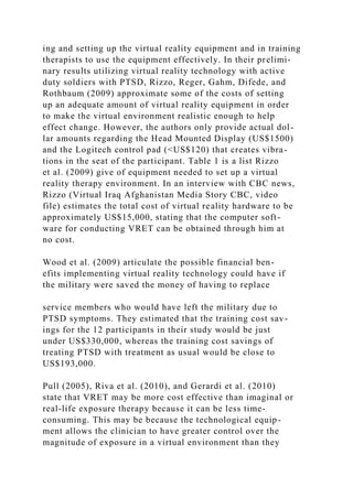 ing and setting up the virtual reality equipment and in training
therapists to use the equipment effectively. In their prelimi-
nary results utilizing virtual reality technology with active
duty soldiers with PTSD, Rizzo, Reger, Gahm, Difede, and
Rothbaum (2009) approximate some of the costs of setting
up an adequate amount of virtual reality equipment in order
to make the virtual environment realistic enough to help
effect change. However, the authors only provide actual dol-
lar amounts regarding the Head Mounted Display (US$1500)
and the Logitech control pad (<US$120) that creates vibra-
tions in the seat of the participant. Table 1 is a list Rizzo
et al. (2009) give of equipment needed to set up a virtual
reality therapy environment. In an interview with CBC news,
Rizzo (Virtual Iraq Afghanistan Media Story CBC, video
file) estimates the total cost of virtual reality hardware to be
approximately US$15,000, stating that the computer soft-
ware for conducting VRET can be obtained through him at
no cost.
Wood et al. (2009) articulate the possible financial ben-
efits implementing virtual reality technology could have if
the military were saved the money of having to replace
service members who would have left the military due to
PTSD symptoms. They estimated that the training cost sav-
ings for the 12 participants in their study would be just
under US$330,000, whereas the training cost savings of
treating PTSD with treatment as usual would be close to
US$193,000.
Pull (2005), Riva et al. (2010), and Gerardi et al. (2010)
state that VRET may be more cost effective than imaginal or
real-life exposure therapy because it can be less time-
consuming. This may be because the technological equip-
ment allows the clinician to have greater control over the
magnitude of exposure in a virtual environment than they
 