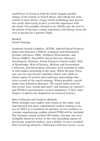 would have in trying to help the client imagine graded
images of the trauma or feared object, thus taking less time
overall to treat clients. Using virtual technology may also be
less costly than trying to have a real-life experience with
the client. For example, Gerardi et al. (2010) cites the cost to
the patient of having a virtual experience with flying versus the
cost of paying for a genuine flight.
Method
Search Strategy
Academic Search Complete, JSTOR, Applied Social Sciences
Index and Abstracts (ASSIA), Computer and Information
Systems Abstracts, ERIC, ProQuest Dissertations, and
Theses (PQDT), PsycINFO, Social Services Abstracts,
Sociological Abstracts, Social Sciences Citation Index, Web
of Knowledge, Web of Science, Military and Government
Collection, and Dissertation Abstracts were searched in order
to find studies pertaining to the topic. While the gray litera-
ture was not specifically searched, efforts were made to
obtain copies of articles and conference proceedings that
were a result of the search strategy. Where possible, search
terms were limited to abstracts. The search terms used for
this review were virtual and realit* and (military or veteran*)
and (PTSD or posttraumatic or post-traumatic). A flow chart
(Figure 1) depicts the disposition of retrieved articles.
Data Collection and Analysis Methods
While multiple case studies were found on this topic, only
experimental and quasi-experimental studies looking at the
use of VRET as a treatment for military service members or
veterans experiencing combat-related PTSD will be included.
The literature search yielded 100 studies. Seventy-one were
ineligible based on review of the title (including repeats of
previously acquired studies), and a further 16 were excluded
after reviewing abstracts. Following a full-text review, seven
 