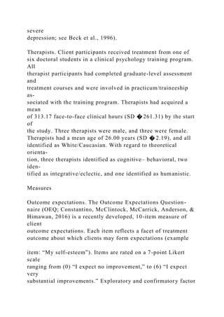 severe
depression; see Beck et al., 1996).
Therapists. Client participants received treatment from one of
six doctoral students in a clinical psychology training program.
All
therapist participants had completed graduate-level assessment
and
treatment courses and were involved in practicum/traineeship
as-
sociated with the training program. Therapists had acquired a
mean
of 313.17 face-to-face clinical hours (SD � 261.31) by the start
of
the study. Three therapists were male, and three were female.
Therapists had a mean age of 26.00 years (SD � 2.19), and all
identified as White/Caucasian. With regard to theoretical
orienta-
tion, three therapists identified as cognitive– behavioral, two
iden-
tified as integrative/eclectic, and one identified as humanistic.
Measures
Outcome expectations. The Outcome Expectations Question-
naire (OEQ; Constantino, McClintock, McCarrick, Anderson, &
Himawan, 2016) is a recently developed, 10-item measure of
client
outcome expectations. Each item reflects a facet of treatment
outcome about which clients may form expectations (example
item: “My self-esteem”). Items are rated on a 7-point Likert
scale
ranging from (0) “I expect no improvement,” to (6) “I expect
very
substantial improvements.” Exploratory and confirmatory factor
 