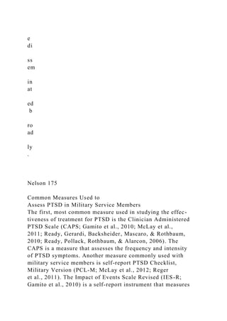 e
di
ss
em
in
at
ed
b
ro
ad
ly
.
Nelson 175
Common Measures Used to
Assess PTSD in Military Service Members
The first, most common measure used in studying the effec-
tiveness of treatment for PTSD is the Clinician Administered
PTSD Scale (CAPS; Gamito et al., 2010; McLay et al.,
2011; Ready, Gerardi, Backsheider, Mascaro, & Rothbaum,
2010; Ready, Pollack, Rothbaum, & Alarcon, 2006). The
CAPS is a measure that assesses the frequency and intensity
of PTSD symptoms. Another measure commonly used with
military service members is self-report PTSD Checklist,
Military Version (PCL-M; McLay et al., 2012; Reger
et al., 2011). The Impact of Events Scale Revised (IES-R;
Gamito et al., 2010) is a self-report instrument that measures
 