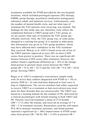 treatments available for PTSD provided by the two hospital
locations, which included prolonged exposure (PE) therapy,
EMDR, group therapy, psychiatric medication management,
substance rehab, and inpatient services. Unfortunately, only
the number of mental health visits, and not what type of
treatment the TAU patients were receiving, was tracked. The
findings for this study may not, therefore, truly reflect the
comparison between a VRET group and a TAU group, as
we are unsure what type of treatment the TAU group spe-
cifically received. Also, the TAU group was, at some point,
changed to a waiting-list group. It is unclear at what point
this information was given to TAU group members, which
may have affected their confidence in the TAU treatment
they received. McLay et al. (2011) found seven out of ten of
the VRET patients improved at least 30% on their CAPS
scores from pretest to posttest. There was no significant dif-
ference between CAPS scores after treatment; however, the
authors found a significant difference (p < .05) in the change
from pretest to posttest mean scores between the VRET
group (M = 35.4, SD = 24.7) and the TAU (M = 9.4, SD = 26.6)
group, favoring VRET.
Reger et al. (2011) conducted a convenience sample study
with 24 active duty soldiers diagnosed with PTSD (n = 18) or
anxiety NOS (n = 6) who had been deployed at least once to
Iraq or Afghanistan. The service members had either requested
to receive VRET as a treatment or had received previous treat-
ment for their disorder that was unsuccessful. The VRET was
based on a training manual for the conduct of PE, delivered by
a clinical psychologist with formal training in both VRET and
PE. Patients received treatment a mean of 27.8 months
(SD = 17.3) after the trauma, and received an average of 7.4
(SD = 3.3) treatment sessions. Researchers used the self-report
PCL-M to measure treatment outcomes, and found patients
reported a significant (p < .001) improvement in PTSD symp-
toms from pretest (M = 60.92, SD = 11.03) to posttest (M =
 