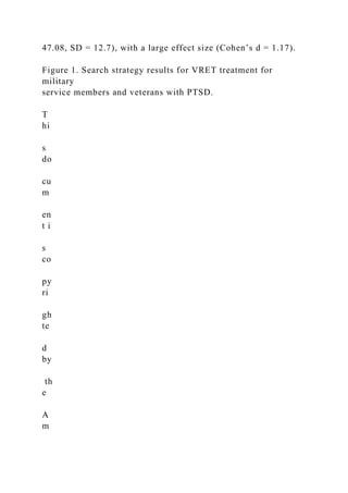 47.08, SD = 12.7), with a large effect size (Cohen’s d = 1.17).
Figure 1. Search strategy results for VRET treatment for
military
service members and veterans with PTSD.
T
hi
s
do
cu
m
en
t i
s
co
py
ri
gh
te
d
by
th
e
A
m
 