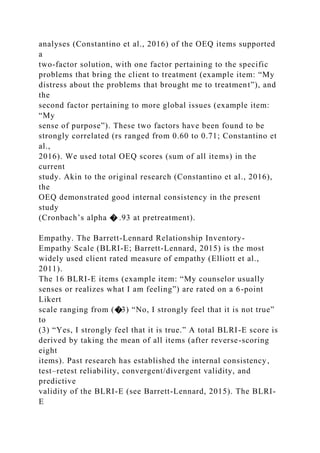 analyses (Constantino et al., 2016) of the OEQ items supported
a
two-factor solution, with one factor pertaining to the specific
problems that bring the client to treatment (example item: “My
distress about the problems that brought me to treatment”), and
the
second factor pertaining to more global issues (example item:
“My
sense of purpose”). These two factors have been found to be
strongly correlated (rs ranged from 0.60 to 0.71; Constantino et
al.,
2016). We used total OEQ scores (sum of all items) in the
current
study. Akin to the original research (Constantino et al., 2016),
the
OEQ demonstrated good internal consistency in the present
study
(Cronbach’s alpha � .93 at pretreatment).
Empathy. The Barrett-Lennard Relationship Inventory-
Empathy Scale (BLRI-E; Barrett-Lennard, 2015) is the most
widely used client rated measure of empathy (Elliott et al.,
2011).
The 16 BLRI-E items (example item: “My counselor usually
senses or realizes what I am feeling”) are rated on a 6-point
Likert
scale ranging from (�3) “No, I strongly feel that it is not true”
to
(3) “Yes, I strongly feel that it is true.” A total BLRI-E score is
derived by taking the mean of all items (after reverse-scoring
eight
items). Past research has established the internal consistency,
test–retest reliability, convergent/divergent validity, and
predictive
validity of the BLRI-E (see Barrett-Lennard, 2015). The BLRI-
E
 