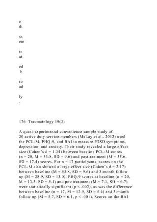 e
di
ss
em
in
at
ed
b
ro
ad
ly
.
176 Traumatology 19(3)
A quasi-experimental convenience sample study of
20 active duty service members (McLay et al., 2012) used
the PCL-M, PHQ-9, and BAI to measure PTSD symptoms,
depression, and anxiety. Their study revealed a large effect
size (Cohen’s d = 1.34) between baseline PCL-M scores
(n = 20, M = 53.8, SD = 9.6) and posttreatment (M = 35.6,
SD = 17.4) scores. For n = 17 participants, scores on the
PCL-M also showed a large effect size (Cohen’s d = 2.17)
between baseline (M = 53.8, SD = 9.6) and 3-month follow
up (M = 28.9, SD = 13.0). PHQ-9 scores at baseline (n = 20,
M = 13.3, SD = 5.4) and posttreatment (M = 7.1, SD = 6.7)
were statistically significant (p < .002), as was the difference
between baseline (n = 17, M = 12.9, SD = 5.4) and 3-month
follow up (M = 5.7, SD = 6.1, p < .001). Scores on the BAI
 