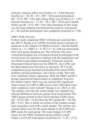 showed a medium effect size (Cohen’s d = 0.56) between
baseline (n = 20, M = 18.1, SD = 10.6) and posttreatment
(M = 8.12, SD = 9.0), and a large effect size (Cohen’s d = 1.01)
between baseline (n = 17, M = 18.1, SD = 10.6) and 3-month
follow up (M = 8.12, SD = 9.0). One limitation of this study
was the large dropout rate between the intent to treat group
(n = 42) and the participants who completed treatment (n = 20).
VRET With Veterans
In their study comparing VRET with present-centered ther-
apy (PCT), Ready et al. (2010) recruited clients currently in
treatment at the Atlanta VA Medical Center’s Mental Health
Clinic (n = 11, VRET n = 6, PCT n = 5), with one participant
from each group dropping out. The clinician who inter-
viewed participants was a licensed clinical psychologist with
several years of experience working with this population and
was blind to participant assignment. Clinicians used the
Structured Clinical Interview for DSM-IV, the CAPS, and
the Beck Depression Inventory as measures. PCT as the
comparison group included psychoeducation about PTSD,
problem-solving techniques, and a focus on the “here and
now” problems clients experience. Both the VRET and PCT
groups experienced improvement in symptoms; however,
the authors report “there was not statistically significant
improvement in CAPS or BDI scores when individual treat-
ment conditions were isolated” (Ready et al., 2010, p. 52).
The authors state that the small sample size impeded sig-
nificant differences between groups from being found. The
VRET group seemed to have lower baseline CAPS scores
(M = 87.83, SD = 15.43) than the PCT group (M = 101.00,
SD = 9.51). This is likely an artifact of the random assign-
ment procedure used with a small sample. The authors cal-
culated effect sizes for the mean change in the CAPS and
BDI scores for each group. The mean change in CAPS
scores for the VRET treatment group yielded a small
Cohen’s d of 0.28 from pretest to posttest (n = 5, M = 31.8,
 