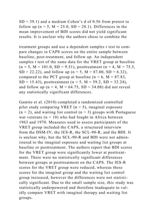 SD = 39.1) and a medium Cohen’s d of 0.56 from pretest to
follow up (n = 5, M = 25.0, SD = 28.1). Differences in the
mean improvement of BDI scores did not yield significant
results. It is unclear why the authors chose to combine the
treatment groups and use a dependent samples t test to com-
pare changes in CAPS scores on the entire sample between
baseline, post-treatment, and follow up. An independent
samples t test of the same data for the VRET group at baseline
(n = 5, M = 101.0, SD = 9.51), posttreatment (n = 4, M = 75.5,
SD = 22.22), and follow up (n = 5, M = 87.00, SD = 6.32),
compared to the PCT group at baseline (n = 6, M = 87.83,
SD = 15.43), posttreatment (n = 5, M = 59.2, SD = 32.24),
and follow up (n = 4, M = 64.75, SD = 34.08) did not reveal
any statistically significant differences.
Gamito et al. (2010) completed a randomized controlled
pilot study comparing VRET (n = 5), imaginal exposure
(n = 2), and waiting list control (n = 3) groups with Portuguese
war veterans (n = 10) who had fought in Africa between
1963 and 1970. Measures used to assess participants of the
VRET group included the CAPS, a structured interview
from the DSM-IV, the IES-R, the SCL-90-R, and the BDI. It
is unclear why, but the SCL-90-R and BDI were not admin-
istered to the imaginal exposure and waiting list groups at
baseline or posttreatment. The authors report that BDI scores
for the VRET group were significantly lower at posttreat-
ment. There were no statistically significant differences
between groups at posttreatment on the CAPS. The IES-R
scores for the VRET group were reduced, whereas these
scores for the imaginal group and the waiting list control
group increased, however the differences were not statisti-
cally significant. Due to the small sample size, this study was
statistically underpowered and therefore inadequate to val-
idly compare VRET with imaginal therapy and waiting list
groups.
 