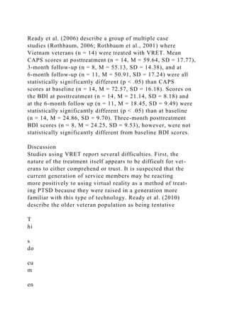 Ready et al. (2006) describe a group of multiple case
studies (Rothbaum, 2006; Rothbaum et al., 2001) where
Vietnam veterans (n = 14) were treated with VRET. Mean
CAPS scores at posttreatment (n = 14, M = 59.64, SD = 17.77),
3-month follow-up (n = 8, M = 55.13, SD = 14.38), and at
6-month follow-up (n = 11, M = 50.91, SD = 17.24) were all
statistically significantly different (p < .05) than CAPS
scores at baseline (n = 14, M = 72.57, SD = 16.18). Scores on
the BDI at posttreatment (n = 14, M = 21.14, SD = 8.18) and
at the 6-month follow up (n = 11, M = 18.45, SD = 9.49) were
statistically significantly different (p < .05) than at baseline
(n = 14, M = 24.86, SD = 9.70). Three-month posttreatment
BDI scores (n = 8, M = 24.25, SD = 9.53), however, were not
statistically significantly different from baseline BDI scores.
Discussion
Studies using VRET report several difficulties. First, the
nature of the treatment itself appears to be difficult for vet-
erans to either comprehend or trust. It is suspected that the
current generation of service members may be reacting
more positively to using virtual reality as a method of treat-
ing PTSD because they were raised in a generation more
familiar with this type of technology. Ready et al. (2010)
describe the older veteran population as being tentative
T
hi
s
do
cu
m
en
 