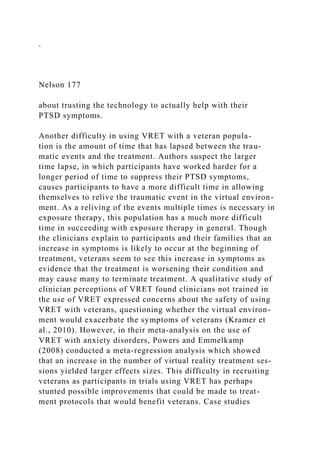 .
Nelson 177
about trusting the technology to actually help with their
PTSD symptoms.
Another difficulty in using VRET with a veteran popula-
tion is the amount of time that has lapsed between the trau-
matic events and the treatment. Authors suspect the larger
time lapse, in which participants have worked harder for a
longer period of time to suppress their PTSD symptoms,
causes participants to have a more difficult time in allowing
themselves to relive the traumatic event in the virtual environ-
ment. As a reliving of the events multiple times is necessary in
exposure therapy, this population has a much more difficult
time in succeeding with exposure therapy in general. Though
the clinicians explain to participants and their families that an
increase in symptoms is likely to occur at the beginning of
treatment, veterans seem to see this increase in symptoms as
evidence that the treatment is worsening their condition and
may cause many to terminate treatment. A qualitative study of
clinician perceptions of VRET found clinicians not trained in
the use of VRET expressed concerns about the safety of using
VRET with veterans, questioning whether the virtual environ-
ment would exacerbate the symptoms of veterans (Kramer et
al., 2010). However, in their meta-analysis on the use of
VRET with anxiety disorders, Powers and Emmelkamp
(2008) conducted a meta-regression analysis which showed
that an increase in the number of virtual reality treatment ses-
sions yielded larger effects sizes. This difficulty in recruiting
veterans as participants in trials using VRET has perhaps
stunted possible improvements that could be made to treat-
ment protocols that would benefit veterans. Case studies
 