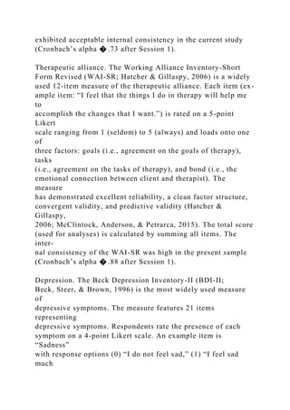 exhibited acceptable internal consistency in the current study
(Cronbach’s alpha � .73 after Session 1).
Therapeutic alliance. The Working Alliance Inventory-Short
Form Revised (WAI-SR; Hatcher & Gillaspy, 2006) is a widely
used 12-item measure of the therapeutic alliance. Each item (ex-
ample item: “I feel that the things I do in therapy will help me
to
accomplish the changes that I want.”) is rated on a 5-point
Likert
scale ranging from 1 (seldom) to 5 (always) and loads onto one
of
three factors: goals (i.e., agreement on the goals of therapy),
tasks
(i.e., agreement on the tasks of therapy), and bond (i.e., the
emotional connection between client and therapist). The
measure
has demonstrated excellent reliability, a clean factor structure,
convergent validity, and predictive validity (Hatcher &
Gillaspy,
2006; McClintock, Anderson, & Petrarca, 2015). The total score
(used for analyses) is calculated by summing all items. The
inter-
nal consistency of the WAI-SR was high in the present sample
(Cronbach’s alpha � .88 after Session 1).
Depression. The Beck Depression Inventory-II (BDI-II;
Beck, Steer, & Brown, 1996) is the most widely used measure
of
depressive symptoms. The measure features 21 items
representing
depressive symptoms. Respondents rate the presence of each
symptom on a 4-point Likert scale. An example item is
“Sadness”
with response options (0) “I do not feel sad,” (1) “I feel sad
much
 
