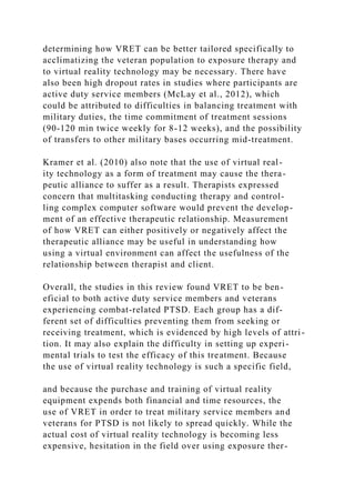 determining how VRET can be better tailored specifically to
acclimatizing the veteran population to exposure therapy and
to virtual reality technology may be necessary. There have
also been high dropout rates in studies where participants are
active duty service members (McLay et al., 2012), which
could be attributed to difficulties in balancing treatment with
military duties, the time commitment of treatment sessions
(90-120 min twice weekly for 8-12 weeks), and the possibility
of transfers to other military bases occurring mid-treatment.
Kramer et al. (2010) also note that the use of virtual real-
ity technology as a form of treatment may cause the thera-
peutic alliance to suffer as a result. Therapists expressed
concern that multitasking conducting therapy and control-
ling complex computer software would prevent the develop-
ment of an effective therapeutic relationship. Measurement
of how VRET can either positively or negatively affect the
therapeutic alliance may be useful in understanding how
using a virtual environment can affect the usefulness of the
relationship between therapist and client.
Overall, the studies in this review found VRET to be ben-
eficial to both active duty service members and veterans
experiencing combat-related PTSD. Each group has a dif-
ferent set of difficulties preventing them from seeking or
receiving treatment, which is evidenced by high levels of attri-
tion. It may also explain the difficulty in setting up experi-
mental trials to test the efficacy of this treatment. Because
the use of virtual reality technology is such a specific field,
and because the purchase and training of virtual reality
equipment expends both financial and time resources, the
use of VRET in order to treat military service members and
veterans for PTSD is not likely to spread quickly. While the
actual cost of virtual reality technology is becoming less
expensive, hesitation in the field over using exposure ther-
 