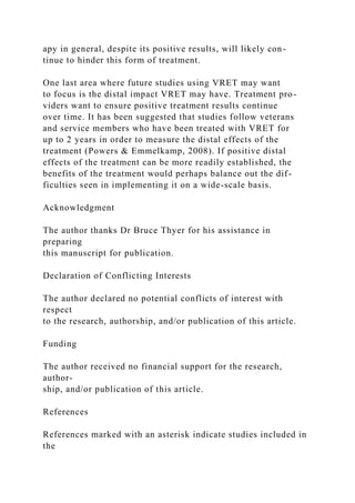 apy in general, despite its positive results, will likely con-
tinue to hinder this form of treatment.
One last area where future studies using VRET may want
to focus is the distal impact VRET may have. Treatment pro-
viders want to ensure positive treatment results continue
over time. It has been suggested that studies follow veterans
and service members who have been treated with VRET for
up to 2 years in order to measure the distal effects of the
treatment (Powers & Emmelkamp, 2008). If positive distal
effects of the treatment can be more readily established, the
benefits of the treatment would perhaps balance out the dif-
ficulties seen in implementing it on a wide-scale basis.
Acknowledgment
The author thanks Dr Bruce Thyer for his assistance in
preparing
this manuscript for publication.
Declaration of Conflicting Interests
The author declared no potential conflicts of interest with
respect
to the research, authorship, and/or publication of this article.
Funding
The author received no financial support for the research,
author-
ship, and/or publication of this article.
References
References marked with an asterisk indicate studies included in
the
 