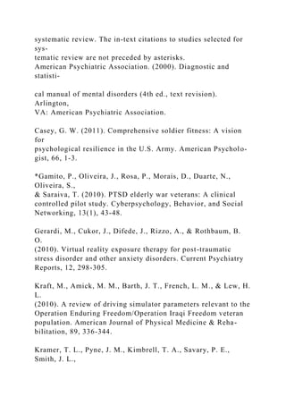 systematic review. The in-text citations to studies selected for
sys-
tematic review are not preceded by asterisks.
American Psychiatric Association. (2000). Diagnostic and
statisti-
cal manual of mental disorders (4th ed., text revision).
Arlington,
VA: American Psychiatric Association.
Casey, G. W. (2011). Comprehensive soldier fitness: A vision
for
psychological resilience in the U.S. Army. American Psycholo-
gist, 66, 1-3.
*Gamito, P., Oliveira, J., Rosa, P., Morais, D., Duarte, N.,
Oliveira, S.,
& Saraiva, T. (2010). PTSD elderly war veterans: A clinical
controlled pilot study. Cyberpsychology, Behavior, and Social
Networking, 13(1), 43-48.
Gerardi, M., Cukor, J., Difede, J., Rizzo, A., & Rothbaum, B.
O.
(2010). Virtual reality exposure therapy for post-traumatic
stress disorder and other anxiety disorders. Current Psychiatry
Reports, 12, 298-305.
Kraft, M., Amick, M. M., Barth, J. T., French, L. M., & Lew, H.
L.
(2010). A review of driving simulator parameters relevant to the
Operation Enduring Freedom/Operation Iraqi Freedom veteran
population. American Journal of Physical Medicine & Reha-
bilitation, 89, 336-344.
Kramer, T. L., Pyne, J. M., Kimbrell, T. A., Savary, P. E.,
Smith, J. L.,
 