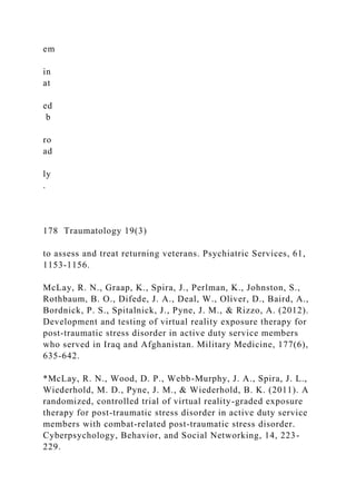 em
in
at
ed
b
ro
ad
ly
.
178 Traumatology 19(3)
to assess and treat returning veterans. Psychiatric Services, 61,
1153-1156.
McLay, R. N., Graap, K., Spira, J., Perlman, K., Johnston, S.,
Rothbaum, B. O., Difede, J. A., Deal, W., Oliver, D., Baird, A.,
Bordnick, P. S., Spitalnick, J., Pyne, J. M., & Rizzo, A. (2012).
Development and testing of virtual reality exposure therapy for
post-traumatic stress disorder in active duty service members
who served in Iraq and Afghanistan. Military Medicine, 177(6),
635-642.
*McLay, R. N., Wood, D. P., Webb-Murphy, J. A., Spira, J. L.,
Wiederhold, M. D., Pyne, J. M., & Wiederhold, B. K. (2011). A
randomized, controlled trial of virtual reality-graded exposure
therapy for post-traumatic stress disorder in active duty service
members with combat-related post-traumatic stress disorder.
Cyberpsychology, Behavior, and Social Networking, 14, 223-
229.
 