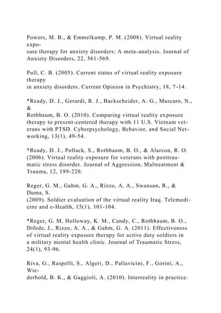 Powers, M. B., & Emmelkamp, P. M. (2008). Virtual reality
expo-
sure therapy for anxiety disorders: A meta-analysis. Journal of
Anxiety Disorders, 22, 561-569.
Pull, C. B. (2005). Current status of virtual reality exposure
therapy
in anxiety disorders. Current Opinion in Psychiatry, 18, 7-14.
*Ready, D. J., Gerardi, R. J., Backscheider, A. G., Mascaro, N.,
&
Rothbaum, B. O. (2010). Comparing virtual reality exposure
therapy to present-centered therapy with 11 U.S. Vietnam vet-
erans with PTSD. Cyberpsychology, Behavior, and Social Net-
working, 13(1), 49-54.
*Ready, D. J., Pollack, S., Rothbaum, B. O., & Alarcon, R. O.
(2006). Virtual reality exposure for veterans with posttrau-
matic stress disorder. Journal of Aggression, Maltreatment &
Trauma, 12, 199-220.
Reger, G. M., Gahm, G. A., Rizzo, A. A., Swanson, R., &
Duma, S.
(2009). Soldier evaluation of the virtual reality Iraq. Telemedi-
cine and e-Health, 15(1), 101-104.
*Reger, G. M, Holloway, K. M., Candy, C., Rothbaum, B. O.,
Difede, J., Rizzo, A. A., & Gahm, G. A. (2011). Effectiveness
of virtual reality exposure therapy for active duty soldiers in
a military mental health clinic. Journal of Traumatic Stress,
24(1), 93-96.
Riva, G., Raspelli, S., Algeri, D., Pallavicini, F., Gorini, A.,
Wie-
derhold, B. K., & Gaggioli, A. (2010). Interreality in practice:
 
