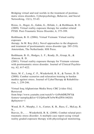Bridging virtual and real worlds in the treatment of posttrau-
matic stress disorders. Cyberpsychology, Behavior, and Social
Networking, 13(1), 55-65.
Rizzo, A., Reger, G., Gahm, G., Difede, J., & Rothbaum, B. O.
(2009). Virtual reality exposure therapy for combat related
PTSD. Post-Traumatic Stress Disorder, 6, 375-399.
Rothbaum, B. O. (2006). Virtual Vietnam: Virtual reality
exposure
therapy. In M. Roy (Ed.), Novel approaches to the diagnosis
and treatment of posttraumatic stress disorder (pp. 205-218).
Amsterdam, The Netherlands: IOS Press.
Rothbaum, B. O., Hodges, L. F., Ready, D., Graap, K., &
Alarcon, R. D.
(2001). Virtual reality exposure therapy for Vietnam veterans
with posttraumatic stress disorder. Journal of Clinical Psychia-
try, 62, 617-622.
Stetz, M. C., Long, C. P., Wiederhold, B. K., & Turner, D. D.
(2008). Combat scenarios and relaxation training to harden
medics against stress. Journal of CyberTherapy & Rehabilita-
tion, 1, 239-246.
Virtual Iraq Afghanistan Media Story CBC [video file].
Retrieved
from http://www.youtube.com/watch?v=Ltl9zbDRZWY&
feature=autoplay&list=UUQrbzaW3x9wWoZPl4-l4GSA
&playnext=1
Wood, D. P., Murphy, J. A., Center, K. B., Russ, C., McLay, R.
N.,
Reeves, D., . . . Wiederhold, B. K. (2008). Combat related post-
traumatic stress disorder: A multiple case report using virtual
reality graded exposure therapy with physiological monitoring.
 