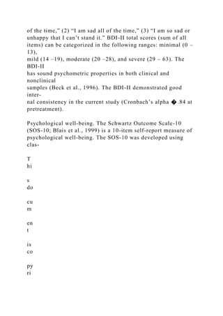 of the time,” (2) “I am sad all of the time,” (3) “I am so sad or
unhappy that I can’t stand it.” BDI-II total scores (sum of all
items) can be categorized in the following ranges: minimal (0 –
13),
mild (14 –19), moderate (20 –28), and severe (29 – 63). The
BDI-II
has sound psychometric properties in both clinical and
nonclinical
samples (Beck et al., 1996). The BDI-II demonstrated good
inter-
nal consistency in the current study (Cronbach’s alpha � .84 at
pretreatment).
Psychological well-being. The Schwartz Outcome Scale-10
(SOS-10; Blais et al., 1999) is a 10-item self-report measure of
psychological well-being. The SOS-10 was developed using
clas-
T
hi
s
do
cu
m
en
t
is
co
py
ri
 