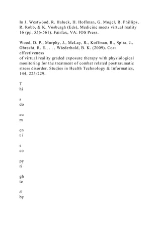 In J. Westwood, R. Haluck, H. Hoffman, G. Mogel, R. Phillips,
R. Robb, & K. Vosburgh (Eds), Medicine meets virtual reality
16 (pp. 556-561). Fairfax, VA: IOS Press.
Wood, D. P., Murphy, J., McLay, R., Koffman, R., Spira, J.,
Obrecht, R. E., . . . Wiederhold, B. K. (2009). Cost
effectiveness
of virtual reality graded exposure therapy with physiological
monitoring for the treatment of combat related posttraumatic
stress disorder. Studies in Health Technology & Informatics,
144, 223-229.
T
hi
s
do
cu
m
en
t i
s
co
py
ri
gh
te
d
by
 