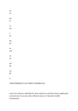 us
er
an
d
is
no
t
to
be
di
ss
em
in
at
ed
br
oa
dl
y.
249COMMON FACTORS FEEDBACK
sical test theory and Rasch item analysis and has been employed
extensively to assess the effectiveness of mental health
treatments.
 