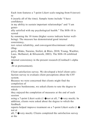Each item features a 7-point Likert scale ranging from 0 (never)
to
6 (nearly all of the time). Sample items include “I have
confidence
in my ability to sustain important relationships” and “I am
gener-
ally satisfied with my psychological health.” The SOS-10 is
scored
by summing the 10 items (higher scores indicate better well-
being). The measure has demonstrated good internal
consistency,
test–retest reliability, and convergent/discriminant validity
(Hag-
gerty, Blake, Naraine, Siefert, & Blais, 2010; Young, Waehler,
Laux, McDaniel, & Hilsenroth, 2003). The SOS-10 exhibited
high
internal consistency in the present research (Cronbach’s alpha
�
.84 at pretreatment).
Client satisfaction survey. We developed a brief client satis-
faction survey to evaluate client perceptions about the CFF
system.
Because we were concerned that clients might find the
completion of
measures burdensome, we asked clients to rate the degree to
which
they enjoyed the completion of measures at the end of each
session
using a 7-point Likert scale (1 � not at all, 7 � very much). In
addition, clients were asked about the degree to which the
feedback
reports helped improve treatment on a 7-point Likert scale (1 �
not at
all, 7 � very much). Clients completed the satisfaction survey
at the
 