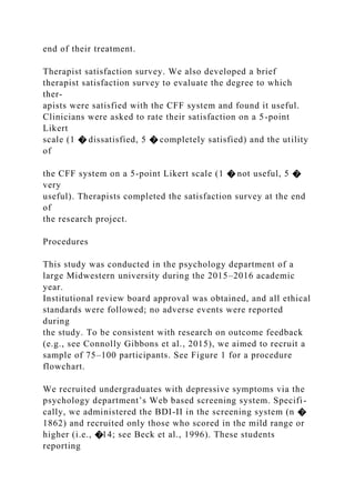 end of their treatment.
Therapist satisfaction survey. We also developed a brief
therapist satisfaction survey to evaluate the degree to which
ther-
apists were satisfied with the CFF system and found it useful.
Clinicians were asked to rate their satisfaction on a 5-point
Likert
scale (1 � dissatisfied, 5 � completely satisfied) and the utility
of
the CFF system on a 5-point Likert scale (1 � not useful, 5 �
very
useful). Therapists completed the satisfaction survey at the end
of
the research project.
Procedures
This study was conducted in the psychology department of a
large Midwestern university during the 2015–2016 academic
year.
Institutional review board approval was obtained, and all ethical
standards were followed; no adverse events were reported
during
the study. To be consistent with research on outcome feedback
(e.g., see Connolly Gibbons et al., 2015), we aimed to recruit a
sample of 75–100 participants. See Figure 1 for a procedure
flowchart.
We recruited undergraduates with depressive symptoms via the
psychology department’s Web based screening system. Specifi-
cally, we administered the BDI-II in the screening system (n �
1862) and recruited only those who scored in the mild range or
higher (i.e., �14; see Beck et al., 1996). These students
reporting
 
