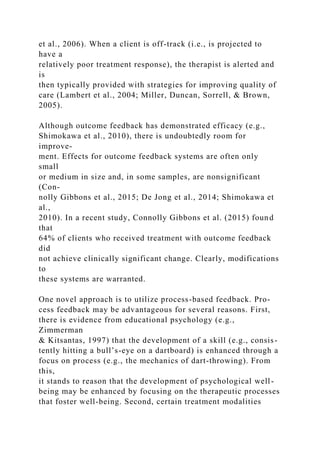 et al., 2006). When a client is off-track (i.e., is projected to
have a
relatively poor treatment response), the therapist is alerted and
is
then typically provided with strategies for improving quality of
care (Lambert et al., 2004; Miller, Duncan, Sorrell, & Brown,
2005).
Although outcome feedback has demonstrated efficacy (e.g.,
Shimokawa et al., 2010), there is undoubtedly room for
improve-
ment. Effects for outcome feedback systems are often only
small
or medium in size and, in some samples, are nonsignificant
(Con-
nolly Gibbons et al., 2015; De Jong et al., 2014; Shimokawa et
al.,
2010). In a recent study, Connolly Gibbons et al. (2015) found
that
64% of clients who received treatment with outcome feedback
did
not achieve clinically significant change. Clearly, modifications
to
these systems are warranted.
One novel approach is to utilize process-based feedback. Pro-
cess feedback may be advantageous for several reasons. First,
there is evidence from educational psychology (e.g.,
Zimmerman
& Kitsantas, 1997) that the development of a skill (e.g., consis-
tently hitting a bull’s-eye on a dartboard) is enhanced through a
focus on process (e.g., the mechanics of dart-throwing). From
this,
it stands to reason that the development of psychological well-
being may be enhanced by focusing on the therapeutic processes
that foster well-being. Second, certain treatment modalities
 