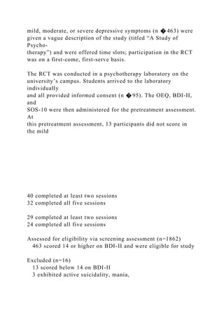 mild, moderate, or severe depressive symptoms (n � 463) were
given a vague description of the study (titled “A Study of
Psycho-
therapy”) and were offered time slots; participation in the RCT
was on a first-come, first-serve basis.
The RCT was conducted in a psychotherapy laboratory on the
university’s campus. Students arrived to the laboratory
individually
and all provided informed consent (n � 95). The OEQ, BDI-II,
and
SOS-10 were then administered for the pretreatment assessment.
At
this pretreatment assessment, 13 participants did not score in
the mild
40 completed at least two sessions
32 completed all five sessions
29 completed at least two sessions
24 completed all five sessions
Assessed for eligibility via screening assessment (n=1862)
463 scored 14 or higher on BDI-II and were eligible for study
Excluded (n=16)
13 scored below 14 on BDI-II
3 exhibited active suicidality, mania,
 