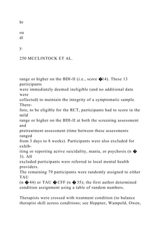 br
oa
dl
y.
250 MCCLINTOCK ET AL.
range or higher on the BDI-II (i.e., score �14). These 13
participants
were immediately deemed ineligible (and no additional data
were
collected) to maintain the integrity of a symptomatic sample.
There-
fore, to be eligible for the RCT, participants had to score in the
mild
range or higher on the BDI-II at both the screening assessment
and
pretreatment assessment (time between these assessments
ranged
from 3 days to 8 weeks). Participants were also excluded for
exhib-
iting or reporting active suicidality, mania, or psychosis (n �
3). All
excluded participants were referred to local mental health
providers.
The remaining 79 participants were randomly assigned to either
TAU
(n � 44) or TAU � CFF (n � 35); the first author determined
condition assignment using a table of random numbers.
Therapists were crossed with treatment condition (to balance
therapist skill across conditions; see Heppner, Wampold, Owen,
 