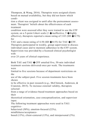 Thompson, & Wang, 2016). Therapists were assigned clients
based on mutual availability, but they did not know which
condi-
tion a client was assigned to until after the pretreatment assess-
ment. Therapists’ beliefs about the effectiveness of each
treatment
condition were assessed after they were trained to use the CFF
system; on a 5-point Likert scale (1 � ineffective, 5 � highly
effective), therapists reported a mean rating of 3.83 (SD � 0.75)
for
TAU and a mean rating of 4.50 (SD � 0.55) for TAU � CFF.
Therapists participated in weekly, group supervision to discuss
individual cases and to maintain adherence to the CFF system.
Supervision was provided by a licensed clinical psychologist
with
over 25 years of clinical experience.
Both TAU and TAU � CFF entailed five, 50-min individual
treatment sessions delivered once per week. The treatments
were
limited to five sessions because of department restrictions on
the
use of the subject pool. Five session treatments have been
shown
to be effective in past research (e.g., McClintock, Anderson, &
Cranston, 2015). To increase external validity, therapists
selected
from a range of evidence-based treatment approaches based on
their
theoretical orientation, case conceptualization, and supervisor
input.
The following treatment approaches were used in TAU:
cognitive–
behavioral (50%), emotion-focused (22%),
mindfulness/acceptance-
based (13%), client-centered (13%), and interpersonal (3%).
 