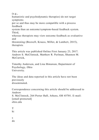 (e.g.,
humanistic and psychodynamic therapies) do not target
symptoms
per se and thus may be more compatible with a process
feedback
system than an outcome/symptom-based feedback system.
Third,
whereas therapists may view outcome feedback as evaluative
and
threatening (Boswell, Krauss, Miller, & Lambert, 2015),
therapists
This article was published Online First January 23, 2017.
Andrew S. McClintock, Matthew R. Perlman, Shannon M.
McCarrick,
Timothy Anderson, and Lina Himawan, Department of
Psychology, Ohio
University.
The ideas and data reported in this article have not been
previously
disseminated.
Correspondence concerning this article should be addressed to
Andrew
S. McClintock, 264 Porter Hall, Athens, OH 45701. E-mail:
[email protected]
ohio.edu
T
hi
s
do
 
