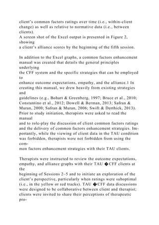 client’s common factors ratings over time (i.e., within-client
change) as well as relative to normative data (i.e., between
clients).
A screen shot of the Excel output is presented in Figure 2,
showing
a client’s alliance scores by the beginning of the fifth session.
In addition to the Excel graphs, a common factors enhancement
manual was created that details the general principles
underlying
the CFF system and the specific strategies that can be employed
to
enhance outcome expectations, empathy, and the alliance.1 In
creating this manual, we drew heavily from existing strategies
and
guidelines (e.g., Bohart & Greenberg, 1997; Bruce et al., 2010;
Constantino et al., 2012; Dowell & Berman, 2013; Safran &
Muran, 2000; Safran & Muran, 2006; Swift & Derthick, 2013).
Prior to study initiation, therapists were asked to read the
manual
and to role-play the discussion of client common factors ratings
and the delivery of common factors enhancement strategies. Im-
portantly, while the viewing of client data in the TAU condition
was forbidden, therapists were not forbidden from using the
com-
mon factors enhancement strategies with their TAU clients.
Therapists were instructed to review the outcome expectations,
empathy, and alliance graphs with their TAU � CFF clients at
the
beginning of Sessions 2–5 and to initiate an exploration of the
client’s perspective, particularly when ratings were suboptimal
(i.e., in the yellow or red tracks). TAU � CFF data discussions
were designed to be collaborative between client and therapist;
clients were invited to share their perceptions of therapeutic
pro-
 