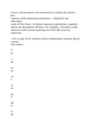 cesses, and therapists were instructed to validate the client’s
per-
ceptions while employing techniques— adapted to the
individual
needs of the client—to bolster outcome expectations, empathy,
and/or the therapeutic alliance. For example, a therapist could
intervene with a client reporting low WAI-SR scores by
exploring
1 For a copy of the common factors enhancement manual, please
contact
first author.
T
hi
s
do
cu
m
en
t
is
co
py
ri
gh
te
d
by
 