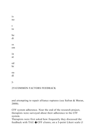 is
no
t
to
be
di
ss
em
in
at
ed
br
oa
dl
y.
251COMMON FACTORS FEEDBACK
and attempting to repair alliance ruptures (see Safran & Muran,
2000).
CFF system adherence. Near the end of the research project,
therapists were surveyed about their adherence to the CFF
system.
Therapists were first asked how frequently they discussed the
feedback with TAU � CFF clients; on a 5-point Likert scale (1
 