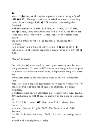 �
never, 5 � always), therapists reported a mean rating of 4.67
(SD � 0.82). Therapists were also asked how much time they
spent, in an average TAU � CFF session, discussing the
feedback;
with the options 0 –1 min, 1–5 min, 5–10 min, 10 –20 min,
and �20 min, three therapists reported 1–5 min, and the other
three therapists reported 5–10 min. Finally, therapists were
asked
about the extent to which the feedback influenced their
interven-
tion strategy; on a 5-point Likert scale (1 � not at all, 5 �
substantially), therapists reported a mean rating of 3.67 (SD �
0.52).
Plan of Analysis
Correlations (r) were used to investigate associations between
study measures. To assess differences on demographic and pre-
treatment data between conditions, independent samples t tests
and
chi-square tests of independence were used. An independent
sam-
ples t test and a logistic regression were used to evaluate differ-
ences in drop out/number of sessions attended. To assess
clinically
significant change, we identified participants who evidenced a
20% reduction in BDI-II scores and fell in the nonclinical range
on
the BDI-II (i.e., score �13) by the end of treatment (see
Borkovec,
Newman, Pincus, & Lytle, 2002; McClintock et al., 2015;
Roemer,
Orsillo, & Salters-Pedneault, 2008). Satisfaction ratings were
an-
alyzed with descriptive statistics.
 