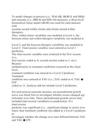 To model changes in process (i.e., WAI-SR, BLRI-E and OEQ)
and outcome (i.e., BDI-II and SOS-10) measures, a three-level
hierarchical linear model (HLM) was used for each measure
with
sessions nested within clients and clients nested within
therapists.
Thus, within-client variability was modeled at Level 1, the
between-client and within-therapist variability was modeled at
Level 2, and the between-therapist variability was modeled at
Level 3. Time/session variables were entered as Level 1
predictors.
The time/session variables were centered at the first session
(i.e.,
first session coded as 0, second session coded as 1, etc.).
Because
randomization to treatment conditions occurred at the client
level,
treatment condition was entered as a Level 2 predictor.
Treatment
condition was centered at TAU (i.e., TAU coded as 0, TAU �
CFF
coded as 1). Analyses did not include Level 3 predictors.
For each process/outcome measure, an unconditional growth
curve was fitted first to investigate whether scores changed sig-
nificantly over time. These unconditional growth curves only
included time/session variable(s) as predictor(s). If a
time/session
predictor was significant (i.e., significant change in scores over
time), then treatment condition was added as a Level 2 predictor
to
investigate whether the change over time differed between TAU
and TAU � CFF.
 