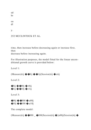 ed
br
oa
dl
y.
252 MCCLINTOCK ET AL.
time, then increase before decreasing again or increase first,
then
decrease before increasing again.
For illustration purposes, the model fitted for the linear uncon-
ditional growth curve is provided below:
Level 1:
(Measure)tij � �0ij � �1ij(Session)tij � etij
Level 2:
�0ij � �00j � r0ij
�1ij � �10j � r1ij
Level 3:
�00j � �000 � u00j
�10j � �100 � u10j
The complete model:
(Measure)tij � �000 _ �100(Session)tij � [u00j(Session)tij �
 