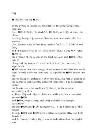 r0ij
� r1ij(Session)tij � etij]
In the previous model, (Measure)tij is the process/outcome
measure
(i.e., BDI-II, SOS-10, WAI-SR, BLRI-E, or OEQ) at time t for
client
i seeing therapist j; because Session was centered at the first
session
(i.e., immediately before first session for BDI-II, SOS-10 and
OEQ
and immediately after first session for BLRI-E and WAI-SR),
�000 is
the average of the scores at the first session; and �100 is the
rate of
change of the scores over one unit of time (i.e., session). A
significant
�000 means that the average of the scores at the first session is
significantly different than zero. A significant �100 means that
the
scores change significantly over time (i.e., the rate of change of
the scores is significantly different than zero). The parameters
inside
the brackets are the random effects: etij is the session
variability within
a client; r0ij and r1ij are client variability within a therapist
around �000
and �100, respectively; and u00j and u10j are therapist
variability
around �000 and �100, respectively. In the beginning of the
model
fitting, �000 and �100 were treated as random effects at both
Levels 2
and 3. However, when there was an indication that the model
was
 