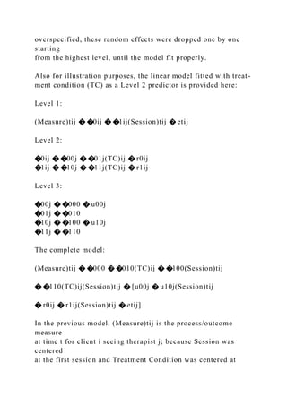overspecified, these random effects were dropped one by one
starting
from the highest level, until the model fit properly.
Also for illustration purposes, the linear model fitted with treat-
ment condition (TC) as a Level 2 predictor is provided here:
Level 1:
(Measure)tij � �0ij � �1ij(Session)tij � etij
Level 2:
�0ij � �00j � �01j(TC)ij � r0ij
�1ij � �10j � �11j(TC)ij � r1ij
Level 3:
�00j � �000 � u00j
�01j � �010
�10j � �100 � u10j
�11j � �110
The complete model:
(Measure)tij � �000 � �010(TC)ij � �100(Session)tij
� �110(TC)ij(Session)tij � [u00j � u10j(Session)tij
� r0ij � r1ij(Session)tij � etij]
In the previous model, (Measure)tij is the process/outcome
measure
at time t for client i seeing therapist j; because Session was
centered
at the first session and Treatment Condition was centered at
 