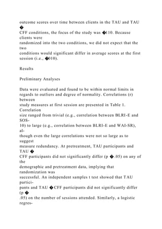 outcome scores over time between clients in the TAU and TAU
�
CFF conditions, the focus of the study was �110. Because
clients were
randomized into the two conditions, we did not expect that the
two
conditions would significant differ in average scores at the first
session (i.e., �010).
Results
Preliminary Analyses
Data were evaluated and found to be within normal limits in
regards to outliers and degree of normality. Correlations (r)
between
study measures at first session are presented in Table 1.
Correlation
size ranged from trivial (e.g., correlation between BLRI-E and
SOS-
10) to large (e.g., correlation between BLRI-E and WAI-SR),
al-
though even the large correlations were not so large as to
suggest
measure redundancy. At pretreatment, TAU participants and
TAU �
CFF participants did not significantly differ (p � .05) on any of
the
demographic and pretreatment data, implying that
randomization was
successful. An independent samples t test showed that TAU
partici-
pants and TAU � CFF participants did not significantly differ
(p �
.05) on the number of sessions attended. Similarly, a logistic
regres-
 
