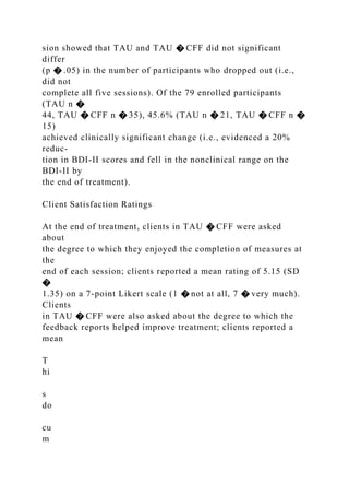 sion showed that TAU and TAU � CFF did not significant
differ
(p � .05) in the number of participants who dropped out (i.e.,
did not
complete all five sessions). Of the 79 enrolled participants
(TAU n �
44, TAU � CFF n � 35), 45.6% (TAU n � 21, TAU � CFF n �
15)
achieved clinically significant change (i.e., evidenced a 20%
reduc-
tion in BDI-II scores and fell in the nonclinical range on the
BDI-II by
the end of treatment).
Client Satisfaction Ratings
At the end of treatment, clients in TAU � CFF were asked
about
the degree to which they enjoyed the completion of measures at
the
end of each session; clients reported a mean rating of 5.15 (SD
�
1.35) on a 7-point Likert scale (1 � not at all, 7 � very much).
Clients
in TAU � CFF were also asked about the degree to which the
feedback reports helped improve treatment; clients reported a
mean
T
hi
s
do
cu
m
 