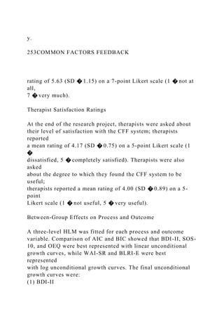 y.
253COMMON FACTORS FEEDBACK
rating of 5.63 (SD � 1.15) on a 7-point Likert scale (1 � not at
all,
7 � very much).
Therapist Satisfaction Ratings
At the end of the research project, therapists were asked about
their level of satisfaction with the CFF system; therapists
reported
a mean rating of 4.17 (SD � 0.75) on a 5-point Likert scale (1
�
dissatisfied, 5 � completely satisfied). Therapists were also
asked
about the degree to which they found the CFF system to be
useful;
therapists reported a mean rating of 4.00 (SD � 0.89) on a 5-
point
Likert scale (1 � not useful, 5 � very useful).
Between-Group Effects on Process and Outcome
A three-level HLM was fitted for each process and outcome
variable. Comparison of AIC and BIC showed that BDI-II, SOS-
10, and OEQ were best represented with linear unconditional
growth curves, while WAI-SR and BLRI-E were best
represented
with log unconditional growth curves. The final unconditional
growth curves were:
(1) BDI-II
 