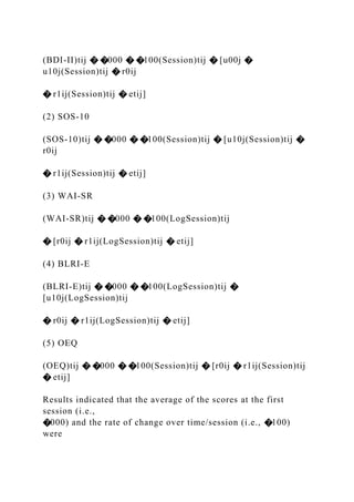 (BDI-II)tij � �000 � �100(Session)tij � [u00j �
u10j(Session)tij � r0ij
� r1ij(Session)tij � etij]
(2) SOS-10
(SOS-10)tij � �000 � �100(Session)tij � [u10j(Session)tij �
r0ij
� r1ij(Session)tij � etij]
(3) WAI-SR
(WAI-SR)tij � �000 � �100(LogSession)tij
� [r0ij � r1ij(LogSession)tij � etij]
(4) BLRI-E
(BLRI-E)tij � �000 � �100(LogSession)tij �
[u10j(LogSession)tij
� r0ij � r1ij(LogSession)tij � etij]
(5) OEQ
(OEQ)tij � �000 � �100(Session)tij � [r0ij � r1ij(Session)tij
� etij]
Results indicated that the average of the scores at the first
session (i.e.,
�000) and the rate of change over time/session (i.e., �100)
were
 