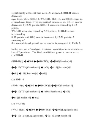 significantly different than zero. As expected, BDI-II scores
decreased
over time, while SOS-10, WAI-SR, BLRI-E, and OEQ scores in-
creased over time. Over one unit of time/session, BDI-II scores
decreased by 2.74 points, SOS-10 scores increased by 2.42
points,
WAI-SR scores increased by 5.75 points, BLRI-E scores
increased by
0.32 points, and OEQ scores increased by 2.21 points. A
summary of
the unconditional growth curve results is presented in Table 2.
In the next set of analyses, treatment condition was entered as a
Level 2 predictor. The final conditional growth curves were:
(1) BDI-II
(BDI-II)tij � �000 � �010(TC)ij � �100(Session)tij
� �110(TC)ij(Session)tij � [u00j � u10j(Session)tij
� r0ij � r1ij(Session)tij � etij]
(2) SOS-10
(SOS-10)tij � �000 � �010(TC)ij � �100(Session)tij
� �110(TC)ij(Session)tij � [u10j(Session)tij � r0ij
� r1ij(Session)tij � etij]
(3) WAI-SR
(WAI-SR)tij � �000 � �010(TC)ij � �100(LogSession)tij
� �110(TC)ij(LogSession)tij � [u10j(LogSession)tij
 