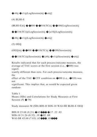 � r0ij � r1ij(LogSession)tij � etij]
(4) BLRI-E
(BLRI-E)tij � �000 � �010(TC)ij � �100(LogSession)tij
� �110(TC)ij(LogSession)tij � [u10j(LogSession)tij
� r0ij � r1ij(LogSession)tij � etij]
(5) OEQ
(OEQ)tij � �000 � �010(TC)ij � �100(Session)tij
� �110(TC)ij(Session)tij � [r0ij � r1ij(Session)tij � etij]
Results indicated that for each process/outcome measure, the
average of TAU scores at the first session (i.e., �000) was
signif-
icantly different than zero. For each process/outcome measure,
the
effect of the TAU � CFF condition on �000 (i.e., �010) was
not
significant. This implies that, as would be expected given
random-
Table 1
Means (SDs) and Correlations for Study Measures at First
Session (N � 79)
Study measures M (SD) BDI-II SOS-10 WAI-SR BLRI-E OEQ
BDI-II 23.68 (8.21) �.65��� �.17 .22 .03
SOS-10 31.26 (8.32) .19 �.02 .08
WAI-SR 43.60 (7.83) .63��� .48���
 